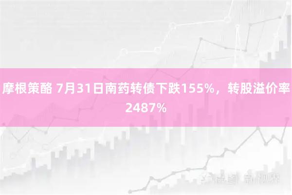 摩根策酪 7月31日南药转债下跌155%，转股溢价率2487%