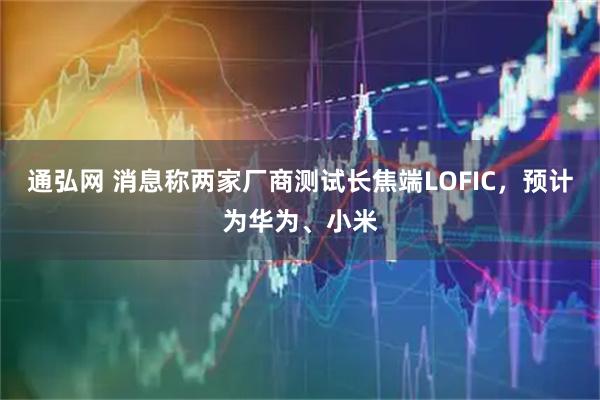 通弘网 消息称两家厂商测试长焦端LOFIC，预计为华为、小米