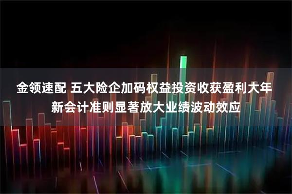 金领速配 五大险企加码权益投资收获盈利大年 新会计准则显著放大业绩波动效应