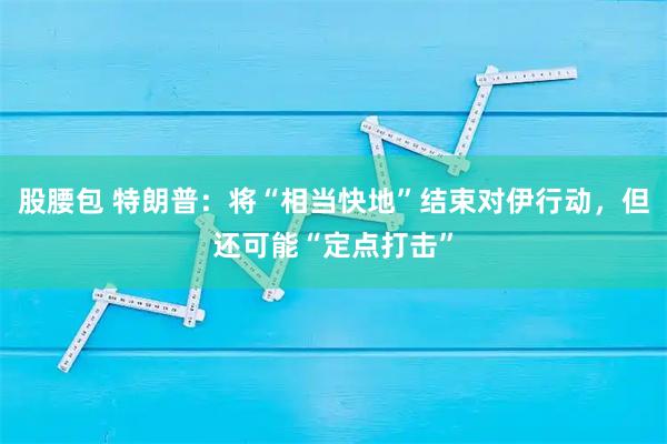 股腰包 特朗普：将“相当快地”结束对伊行动，但还可能“定点打击”