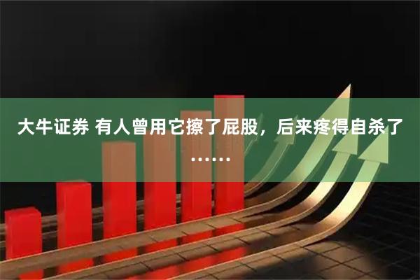 大牛证券 有人曾用它擦了屁股，后来疼得自杀了……