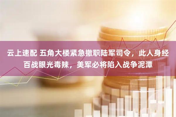 云上速配 五角大楼紧急撤职陆军司令，此人身经百战眼光毒辣，美军必将陷入战争泥潭