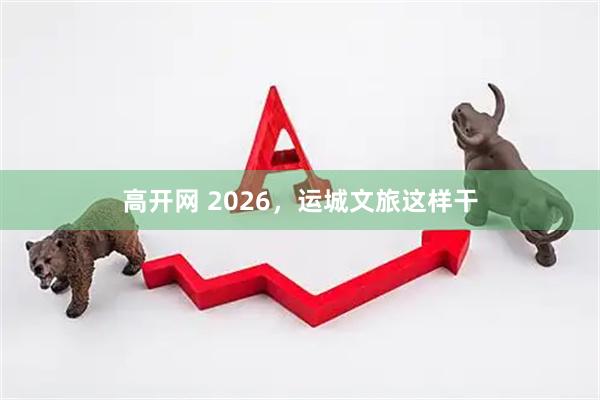 高开网 2026，运城文旅这样干