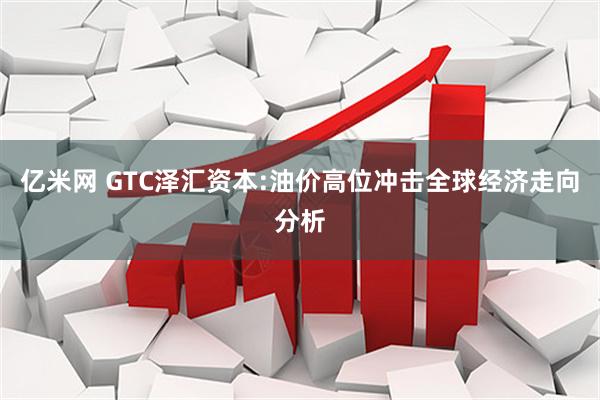 亿米网 GTC泽汇资本:油价高位冲击全球经济走向分析